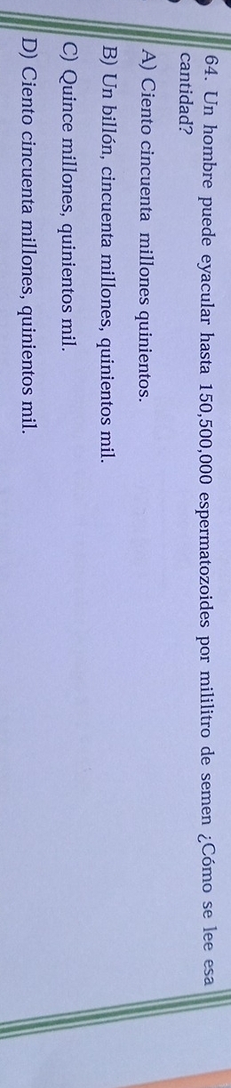Un hombre puede eyacular hasta 150,500,000 espermatozoides por mililitro de semen ¿Cómo se lee esa
cantidad?
A) Ciento cincuenta millones quinientos.
B) Un billón, cincuenta millones, quinientos mil.
C) Quince millones, quinientos mil.
D) Ciento cincuenta millones, quinientos mil.