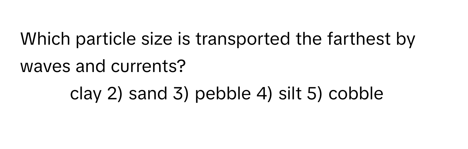 Which particle size is transported the farthest by waves and currents?

1) clay 2) sand 3) pebble 4) silt 5) cobble