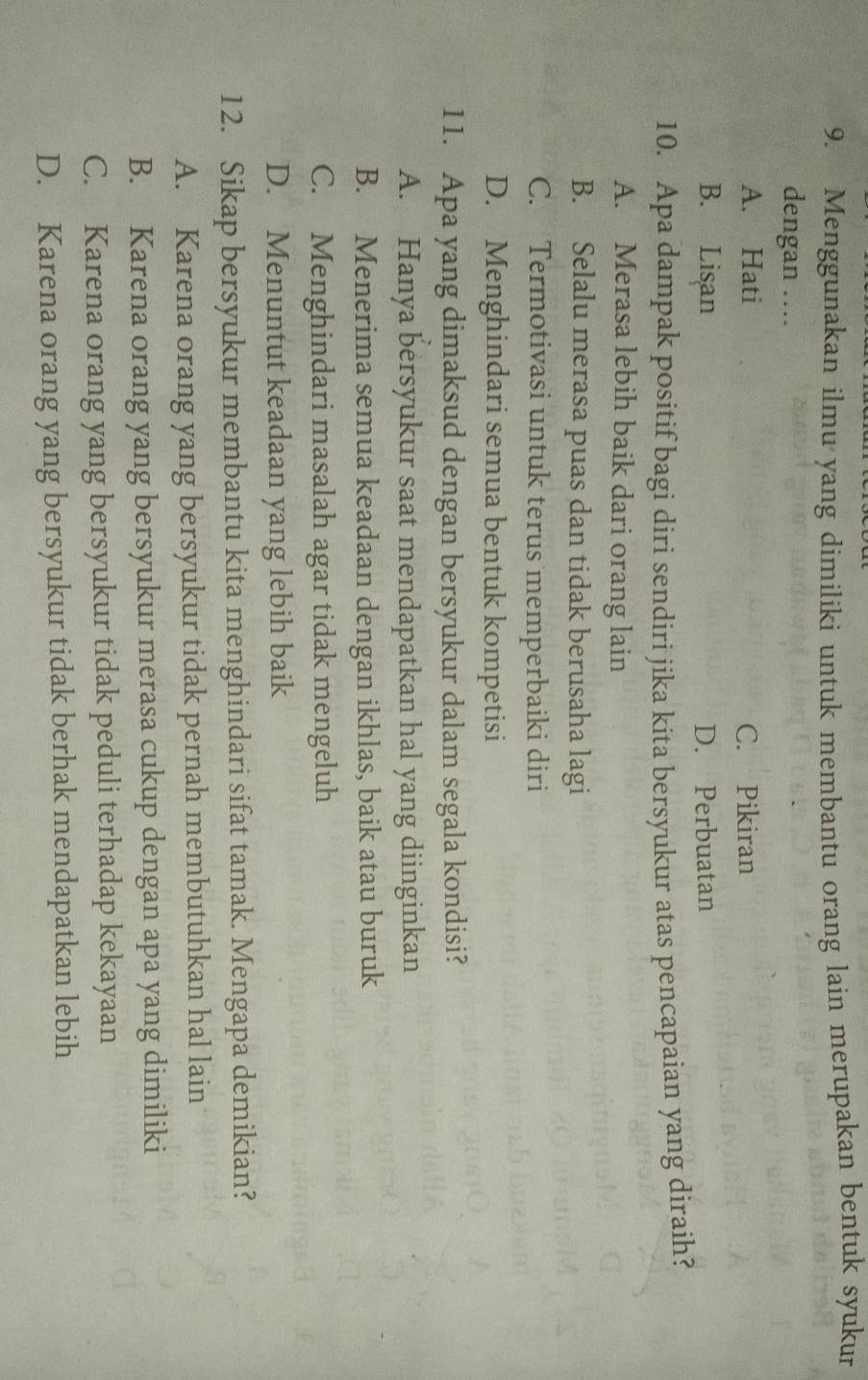 Menggunakan ilmu yang dimiliki untuk membantu orang lain merupakan bentuk syukur
dengan ….
A. Hati C. Pikiran
B. Lisan D. Perbuatan
10. Apa dampak positif bagi diri sendiri jika kita bersyukur atas pencapaian yang diraih?
A. Merasa lebih baik dari orang lain
B. Selalu merasa puas dan tidak berusaha lagi
C. Termotivasi untuk terus memperbaiki diri
D. Menghindari semua bentuk kompetisi
11. Apa yang dimaksud dengan bersyukur dalam segala kondisi?
A. Hanya bersyukur saat mendapatkan hal yang diinginkan
B. Menerima semua keadaan dengan ikhlas, baik atau buruk
C. Menghindari masalah agar tidak mengeluh
D. Menuntut keadaan yang lebih baik
12. Sikap bersyukur membantu kita menghindari sifat tamak. Mengapa demikian?
A. Karena orang yang bersyukur tidak pernah membutuhkan hal lain
B. Karena orang yang bersyukur merasa cukup dengan apa yang dimiliki
C. Karena orang yang bersyukur tidak peduli terhadap kekayaan
D. Karena orang yang bersyukur tidak berhak mendapatkan lebih
