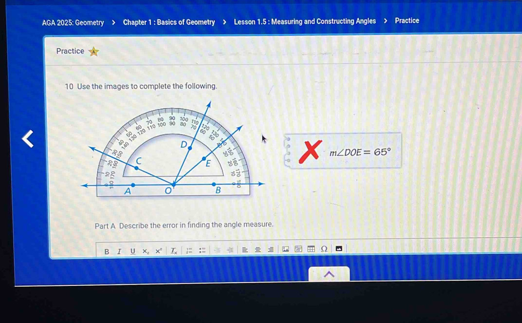 AGA 2025: Geometry > Chapter 1 : Basics of Geometry > Lesson 1.5 : Measuring and Constructing Angles Practice 
Practice 
10 Use the images to complete the following. 
x m∠ DOE=65°
Part A Describe the error in finding the angle measure. 
B I U x_2 x° _ T_x : :≡