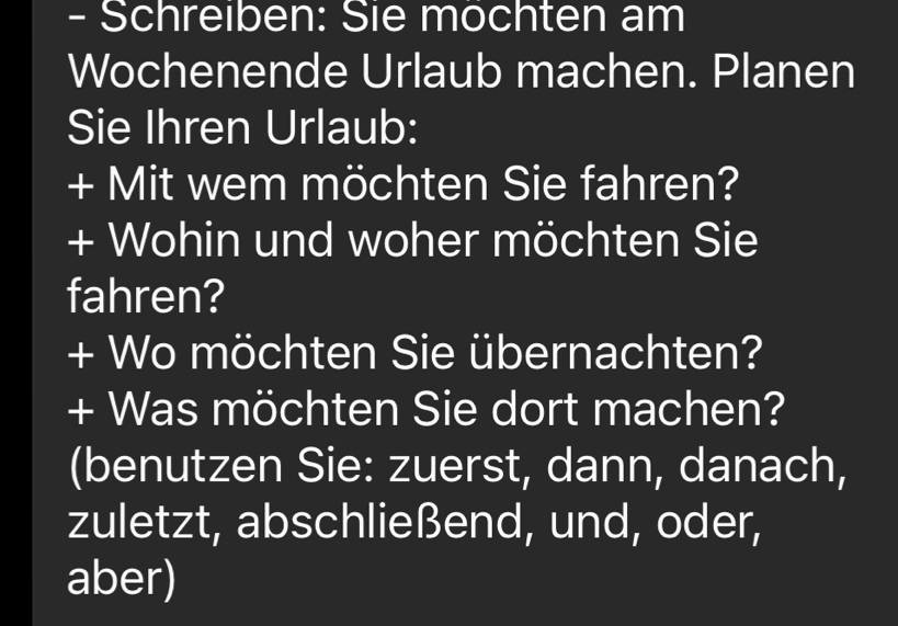 Schreıben: Sie mochten am 
Wochenende Urlaub machen. Planen 
Sie Ihren Urlaub: 
+ Mit wem möchten Sie fahren? 
+ Wohin und woher möchten Sie 
fahren? 
+ Wo möchten Sie übernachten? 
+ Was möchten Sie dort machen? 
(benutzen Sie: zuerst, dann, danach, 
zuletzt, abschließend, und, oder, 
aber)