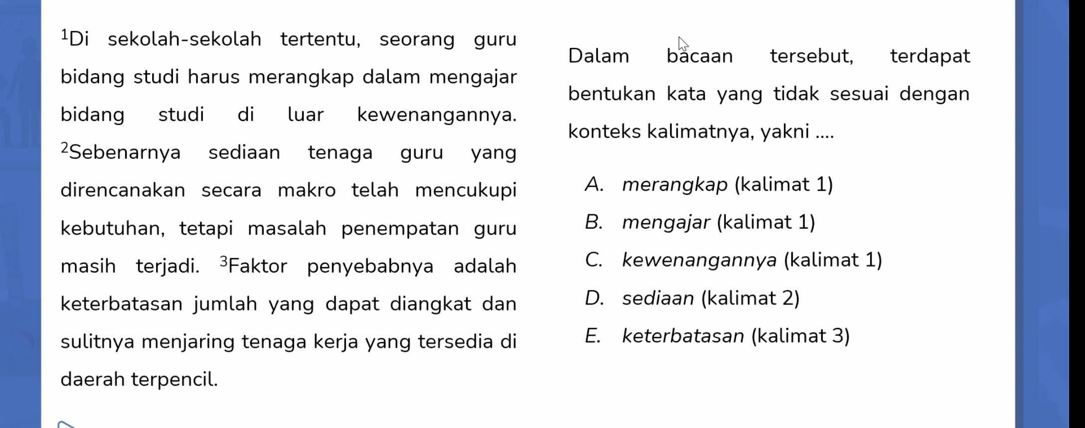 ¹Di sekolah-sekolah tertentu, seorang guru
Dalam bacaan tersebut, terdapat
bidang studi harus merangkap dalam mengajar
bentukan kata yang tidak sesuai dengan 
bidang studi di luar kewenangannya.
konteks kalimatnya, yakni ....
2Sebenarnya sediaan tenaga guru yan
direncanakan secara makro telah mencukupi A. merangkap (kalimat 1)
kebutuhan, tetapi masalah penempatan guru
B. mengajar (kalimat 1)
masih terjadi. ³Faktor penyebabnya adalah
C. kewenangannya (kalimat 1)
keterbatasan jumlah yang dapat diangkat dan
D. sediaan (kalimat 2)
sulitnya menjaring tenaga kerja yang tersedia di
E. keterbatasan (kalimat 3)
daerah terpencil.