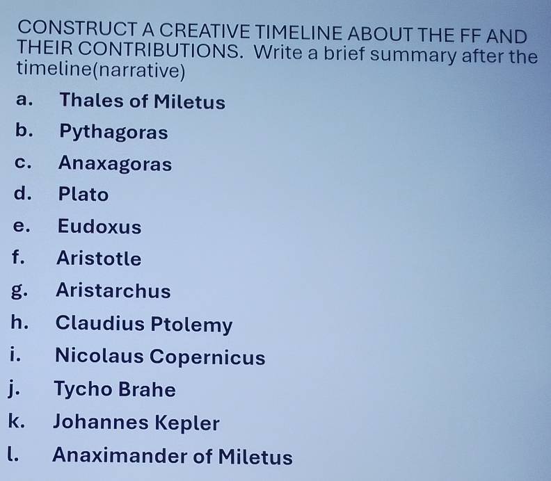 CONSTRUCT A CREATIVE TIMELINE ABOUT THE FF AND 
THEIR CONTRIBUTIONS. Write a brief summary after the 
timeline(narrative) 
a. Thales of Miletus 
b. Pythagoras 
c. Anaxagoras 
d. Plato 
e. Eudoxus 
f. Aristotle 
g. Aristarchus 
h. Claudius Ptolemy 
i. Nicolaus Copernicus 
j. Tycho Brahe 
k. Johannes Kepler 
l. Anaximander of Miletus