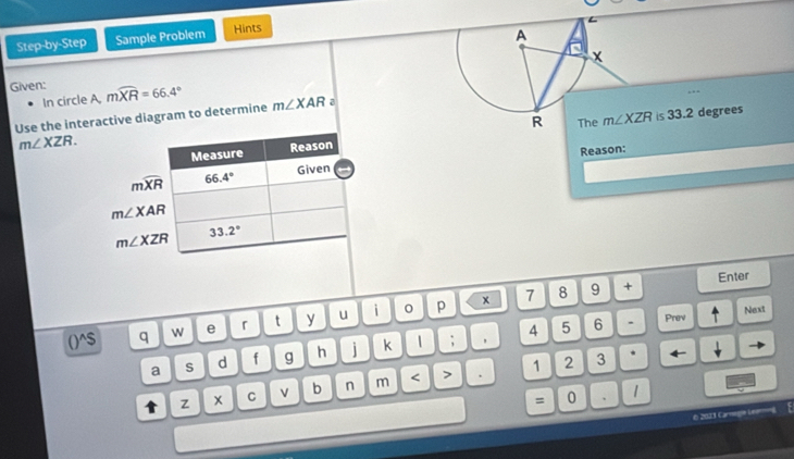 Step-by-Step Sample Problem Hints 
In circle A, 
. . - 
Given: mwidehat XR=66.4° m∠ XAR a m∠ XZR is 33.2 degrees
Use the interactive diagram to determine
m∠ XZR. 
Measure Reason
mwidehat XR 66.4° Given Reason:
m∠ XAR
m∠ XZR 33.2°
()^$ q w e 「 t y u i p x 7 8 
9 + Enter 
4 5 6 . Prev Next 
a S d f g h j k 1 ; ， 
1 2 3 * ← 
t z x C v b n m < > 
= 0 、 1 
6 2023 Caregie Lemin