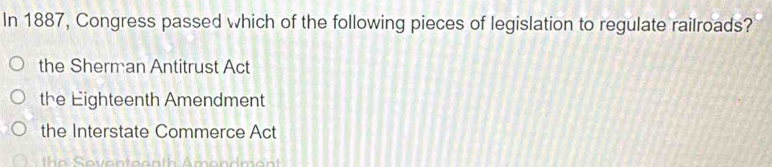 In 1887, Congress passed which of the following pieces of legislation to regulate railroads?
the Sherman Antitrust Act
the Eighteenth Amendment
the Interstate Commerce Act
h e even te a n th Amendment