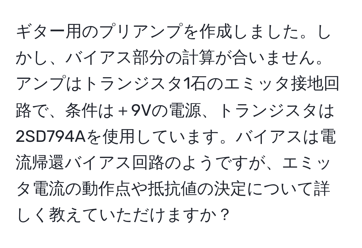 ギター用のプリアンプを作成しました。しかし、バイアス部分の計算が合いません。アンプはトランジスタ1石のエミッタ接地回路で、条件は＋9Vの電源、トランジスタは2SD794Aを使用しています。バイアスは電流帰還バイアス回路のようですが、エミッタ電流の動作点や抵抗値の決定について詳しく教えていただけますか？