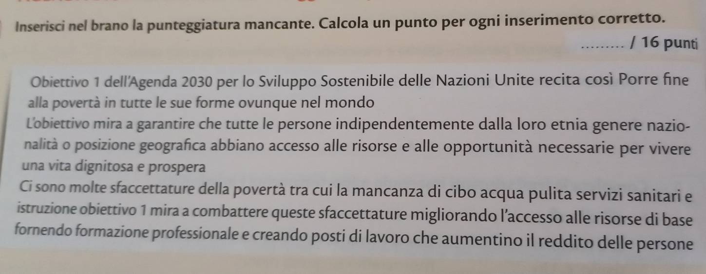 Inserisci nel brano la punteggiatura mancante. Calcola un punto per ogni inserimento corretto. 
......... / 16 punti 
Obiettivo 1 dell'Agenda 2030 per lo Sviluppo Sostenibile delle Nazioni Unite recita così Porre fine 
alla povertà in tutte le sue forme ovunque nel mondo 
Lobiettivo mira a garantire che tutte le persone indipendentemente dalla loro etnia genere nazio- 
nalità o posizione geografica abbiano accesso alle risorse e alle opportunità necessarie per vivere 
una vita dignitosa e prospera 
Ci sono molte sfaccettature della povertà tra cui la mancanza di cibo acqua pulita servizi sanitari e 
istruzione obiettivo 1 mira a combattere queste sfaccettature migliorando l’accesso alle risorse di base 
fornendo formazione professionale e creando posti di lavoro che aumentino il reddito delle persone