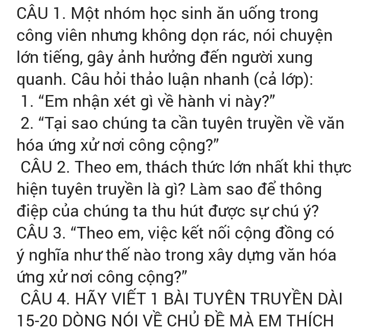 Một nhóm học sinh ăn uống trong 
công viên nhưng không dọn rác, nói chuyện 
lớn tiếng, gây ảnh hưởng đến người xung 
quanh. Câu hỏi thảo luận nhanh (cả lớp): 
1. “Em nhận xét gì về hành vi này?” 
2. “Tại sao chúng ta cần tuyên truyền về văn 
hóa ứng xử nơi công cộng?" 
CÂU 2. Theo em, thách thức lớn nhất khi thực 
hiện tuyên truyền là gì? Làm sao để thông 
điệp của chúng ta thu hút được sự chú ý? 
CÂU 3. “Theo em, việc kết nối cộng đồng có 
ý nghĩa như thế nào trong xây dựng văn hóa 
ứng xử nơi công cộng?" 
CÂU 4. HÃY VIẾT 1 BÀI TUYÊN TRUYềN Dài 
15-20 DÒNG NÓI Về CHủ Đề MÀ EM THíCH