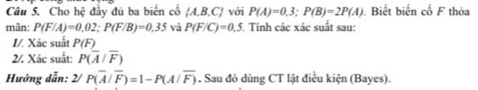 Cho hệ đầy đủ ba biến cố  A,B,C với P(A)=0,3; P(B)=2P(A). Biết biến cố F thỏa 
mãn: P(F/A)=0.02; P(F/B)=0.35 và P(F/C)=0.5 5. Tính các xác suất sau: 
I/. Xác suất P(F)
2/. Xác suất: P(overline A/overline F)
Hướng dẫn: 2/ P(overline A/overline F)=1-P(A/overline F). Sau đó dùng CT lật điều kiện (Bayes).