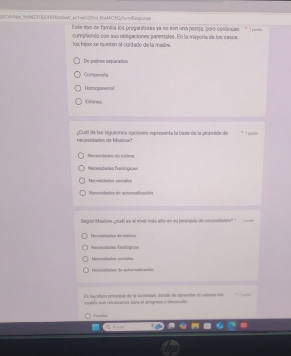 B3CVHNxt_YmWZ91BjUHHXxtdxaV_as1naUZ85d_Kla4AO5Q/formResponse
Este tipo de familia los progenitores ya no son una pareja, pero continúan 1 punto
cumpliendo con sus obligaciones parentales. En la mayoria de los casos
los hijos se quedan al cuidado de la madre.
De padres separados
Compuesta
Homoparental
Extensa
¿Cuál de las siguientes opciones representa la base de la pirámide de 1 punts
necesidades de Maslow?
Necesidades de estima
Necesidades fisiológicas
Necesidades sociales
Necesidades de autorrealización
Según Maslow, ¿cuál es el nivel más alto en su jerarquía de necesidades? "
Necesidades de estima
Necesidades fisiológicas
Necesidades sociales
Necesidades de autorrealización
Es la-célula principal de la sociedad, donde de aprenden lo valores los I arm
cuales son necesarios para el progreso y desamollo
Familia
Q