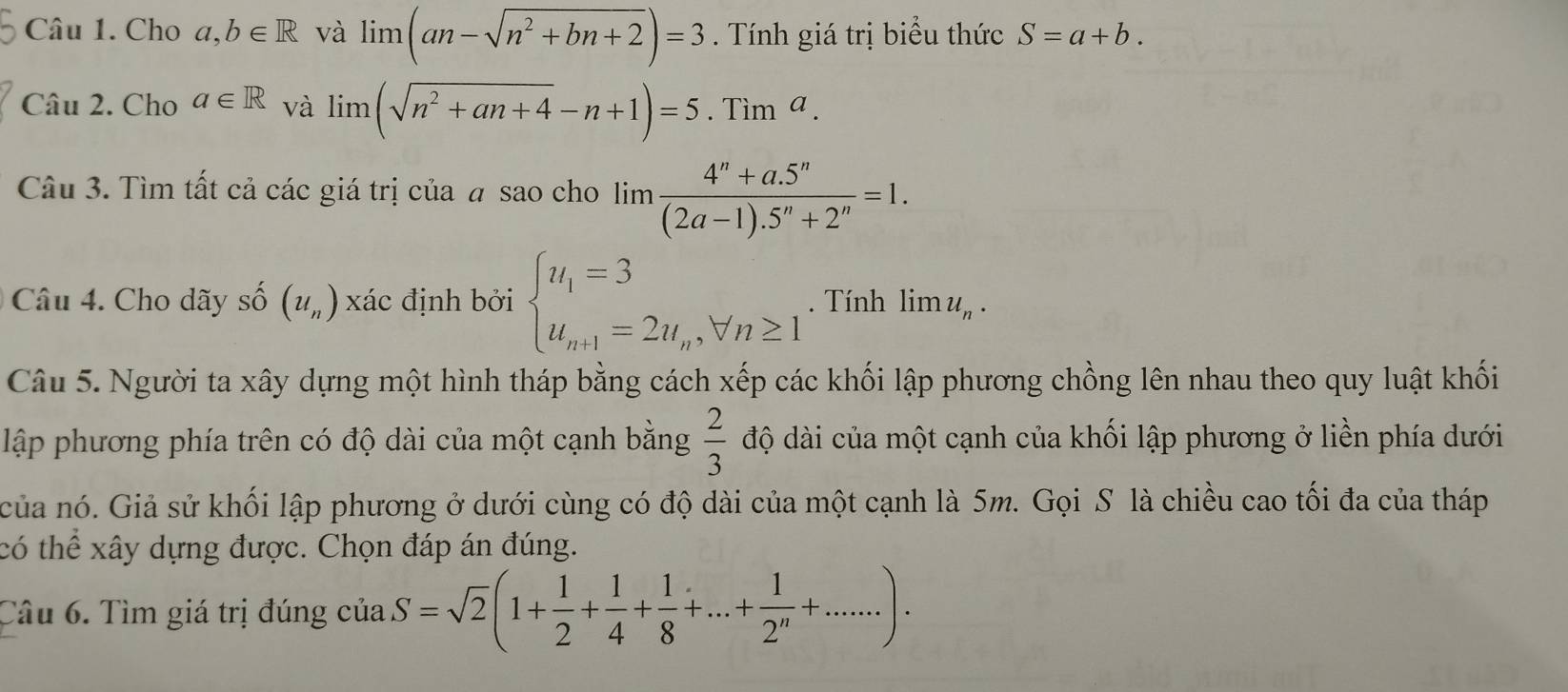 Cho a,b∈ R và limlimits (an-sqrt(n^2+bn+2))=3. Tính giá trị biểu thức S=a+b. 
Câu 2. Cho a∈ R và limlimits (sqrt(n^2+an+4)-n+1)=5.Tim^a. 
Câu 3. Tìm tất cả các giá trị của # sao cho lim  (4^n+a.5^n)/(2a-1).5^n+2^n =1. 
Câu 4. Cho dãy số (u_n) xác định bởi beginarrayl u_1=3 u_n+1=2u_n,forall n≥ 1endarray.. Tính limlimits u_n. 
Câu 5. Người ta xây dựng một hình tháp bằng cách xếp các khối lập phương chồng lên nhau theo quy luật khối 
lập phương phía trên có độ dài của một cạnh bằng  2/3  độ dài của một cạnh của khối lập phương ở liền phía dưới 
của nó. Giả sử khối lập phương ở dưới cùng có độ dài của một cạnh là 5m. Gọi S là chiều cao tối đa của tháp 
có thể xây dựng được. Chọn đáp án đúng. 
Câu 6. Tìm giá trị đúng của S=sqrt(2)(1+ 1/2 + 1/4 + 1/8 +...+ 1/2^n +.....).