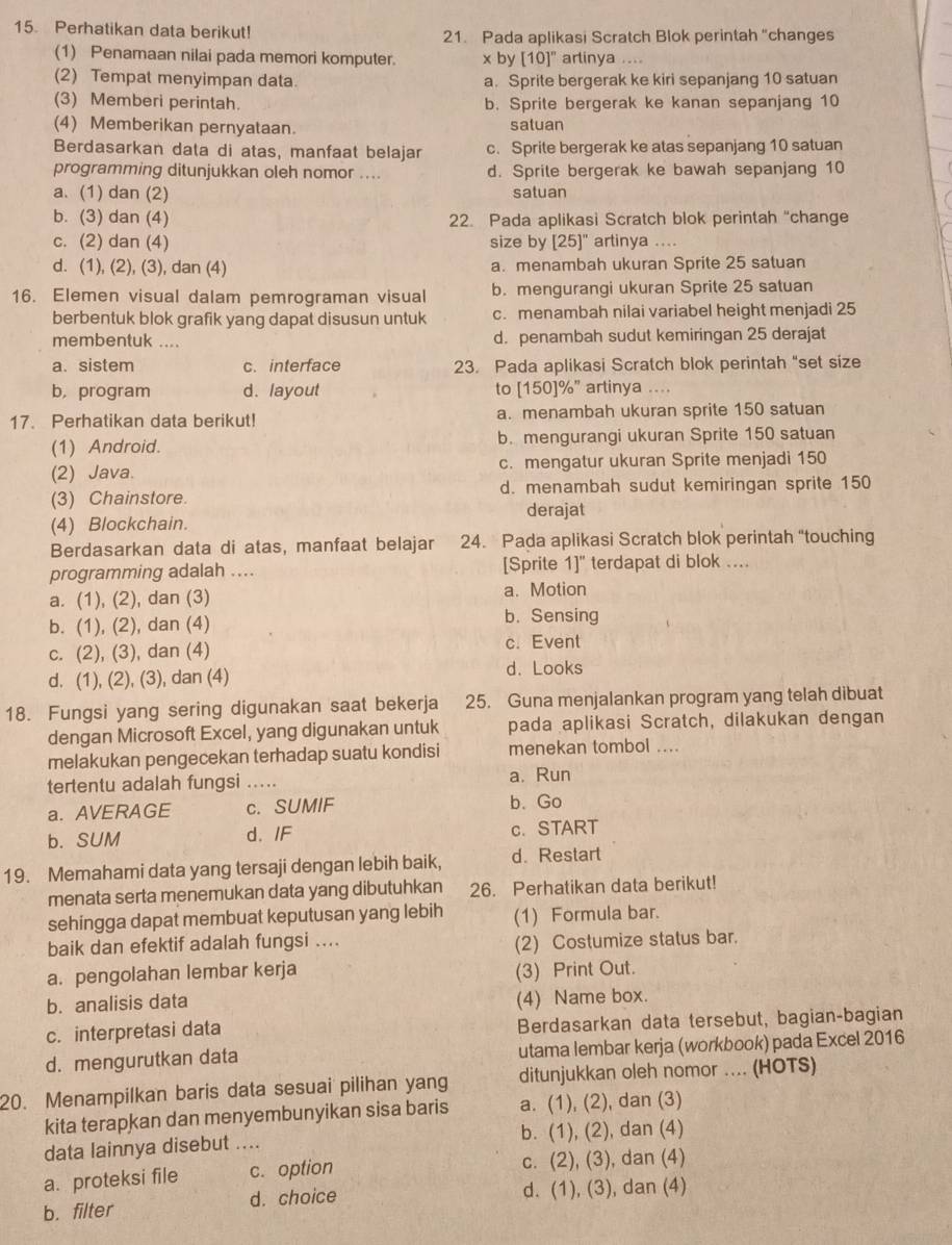 Perhatikan data berikut!
21. Pada aplikasi Scratch Blok perintah "changes
(1) Penamaan nilai pada memori komputer. x by [10]^n arlinya ....
(2) Tempat menyimpan data. a. Sprite bergerak ke kiri sepanjang 10 satuan
(3) Memberi perintah. b. Sprite bergerak ke kanan sepanjang 10
(4) Memberikan pernyataan. satuan
Berdasarkan data di atas, manfaat belajar c. Sprite bergerak ke atas sepanjang 10 satuan
programming ditunjukkan oleh nomor .... d. Sprite bergerak ke bawah sepanjang 10
a. (1) dan (2) satuan
b. (3) dan (4) 22. Pada aplikasi Scratch blok perintah "change
c. (2) dan (4) size by [25]'' artinya ....
d. (1), (2), (3), dan (4) a. menambah ukuran Sprite 25 satuan
16. Elemen visual dalam pemrograman visual b. mengurangi ukuran Sprite 25 satuan
berbentuk blok grafik yang dapat disusun untuk c. menambah nilai variabel height menjadi 25
membentuk .... d. penambah sudut kemiringan 25 derajat
a. sistem c. interface 23. Pada aplikasi Scratch blok perintah "set size
b, program d. layout to [150]%” artinya ....
17. Perhatikan data berikut! a. menambah ukuran sprite 150 satuan
(1) Android. b. mengurangi ukuran Sprite 150 satuan
(2) Java. c. mengatur ukuran Sprite menjadi 150
(3) Chainstore. d. menambah sudut kemiringan sprite 150
derajat
(4) Blockchain.
Berdasarkan data di atas, manfaat belajar 24. Pada aplikasi Scratch blok perintah “touching
programming adalah .... [Sprite 1]" terdapat di blok ....
a. (1), (2), dan (3) a. Motion
b. (1), (2), dan (4) b. Sensing
c. (2), (3), dan (4) c. Event
d. (1), (2), (3), dan (4) d. Looks
18. Fungsi yang sering digunakan saat bekerja 25. Guna menjalankan program yang telah dibuat
dengan Microsoft Excel, yang digunakan untuk pada aplikasi Scratch, dilakukan dengan
melakukan pengecekan terhadap suatu kondisi menekan tombol ....
tertentu adalah fungsi … a. Run
a. AVERAGE c. SUMIF b. Go
b. SUM d. IF c. START
19. Memahami data yang tersaji dengan lebih baik, d. Restart
menata serta menemukan data yang dibutuhkan 26. Perhatikan data berikut!
sehingga dapat membuat keputusan yang lebih (1) Formula bar.
baik dan efektif adalah fungsi ....
(2) Costumize status bar.
a. pengolahan lembar kerja (3) Print Out.
b. analisis data (4) Name box.
c. interpretasi data Berdasarkan data tersebut, bagian-bagian
d. mengurutkan data utama lembar kerja (workbook) pada Excel 2016
20. Menampilkan baris data sesuai pilihan yang ditunjukkan oleh nomor .... (HOTS)
kita terapkan dan menyembunyikan sisa baris a. (1), (2), dan (3)
data lainnya disebut .... b. (1), (2), dan (4)
a. proteksi file c. option c. (2), (3), dan (4)
b. filter d. choice d. (1), (3), dan (4)