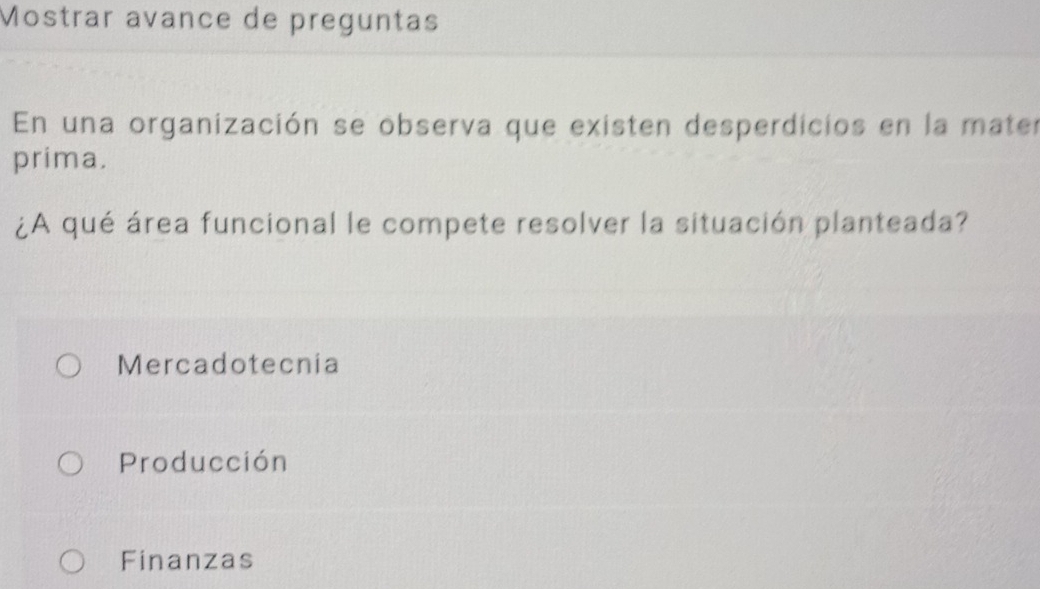 Mostrar avance de preguntas
En una organización se observa que existen desperdicios en la mater
prima.
¿A qué área funcional le compete resolver la situación planteada?
Mercadotecnia
Producción
Finanzas