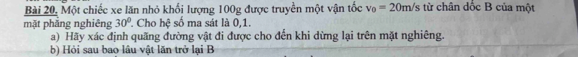 Một chiếc xe lăn nhỏ khối lượng 100g được truyền một vận tốc v_0=20m/s từ chân đốc B của một 
mặt phăng nghiêng 30° ' Cho hệ số ma sát là 0, 1. 
a) Hãy xác định quãng đường vật đi được cho đến khi dừng lại trên mặt nghiêng. 
b) Hỏi sau bao lâu vật lăn trở lại B