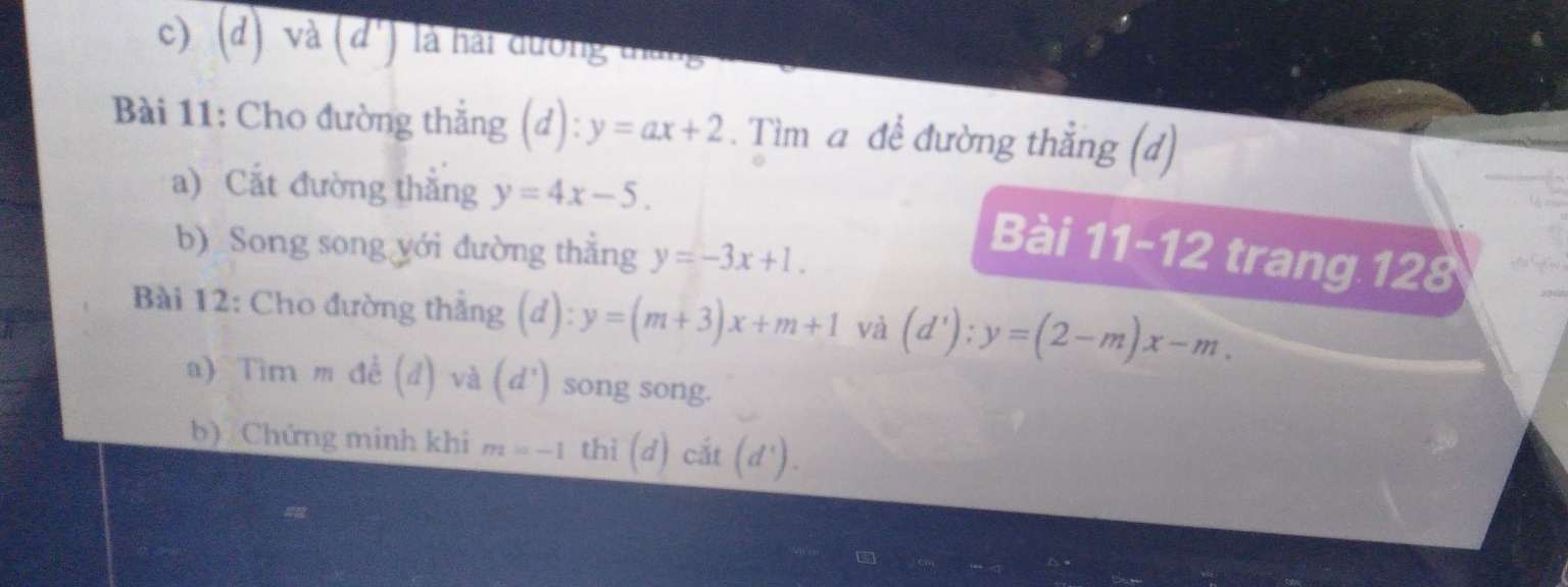 và (d') là hai đường tháng 
Bài 11: Cho đường thắng (d):y=ax+2. Tìm a đề đường thắng (d) 
a) Cắt đường thẳng y=4x-5. 
b)Song song yới đường thắng y=-3x+1. 
Bài 11-12 trang 1 2x 
Bài 12: Cho đường thẳng (d):y=(m+3)x+m+1 và (d'):y=(2-m)x-m. 
a)Tìm m đề (d) 4^(frac 1) a (d^1) song song. 
b) Chứng minh khi m=-1 thì (d)cit(d').