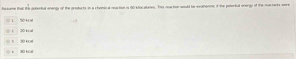 Assume that the potential energy of the products in a chemical reaction is 60 kilocalories. This reaction would be exothermic if the potential energy of the reactants were
1 50 kcal
2 20 kcal
3. 30 kcal
4. 80 kcal