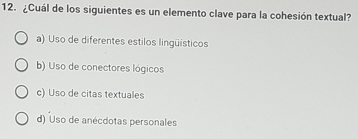 ¿Cuál de los siguientes es un elemento clave para la cohesión textual?
a) Uso de diferentes estilos lingüísticos
b) Uso de conectores lógicos
c) Uso de citas textuales
d) Uso de anécdotas personales