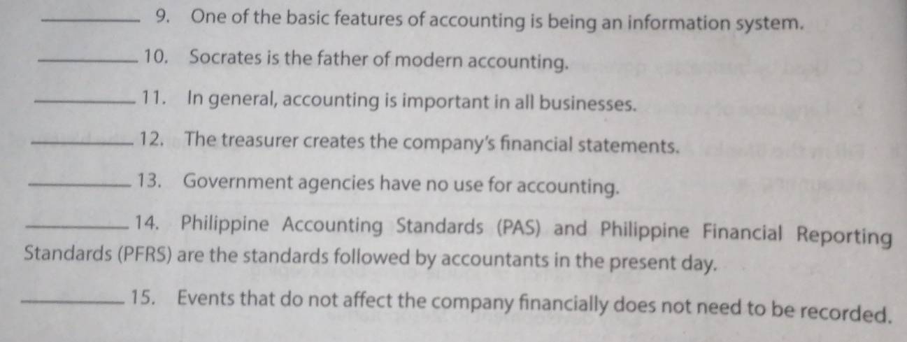 One of the basic features of accounting is being an information system. 
_10. Socrates is the father of modern accounting. 
_11. In general, accounting is important in all businesses. 
_12. The treasurer creates the company’s financial statements. 
_13. Government agencies have no use for accounting. 
_14. Philippine Accounting Standards (PAS) and Philippine Financial Reporting 
Standards (PFRS) are the standards followed by accountants in the present day. 
_15. Events that do not affect the company financially does not need to be recorded.