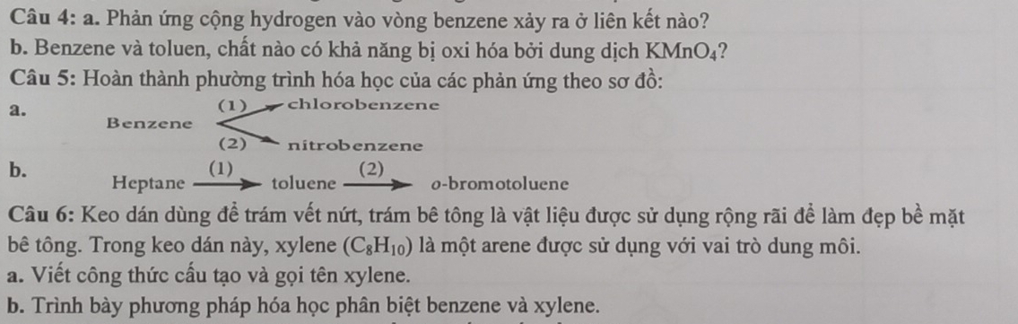 a . Phản ứng cộng hydrogen vào vòng benzene xảy ra ở liên kết nào? 
b. Benzene và toluen, chất nào có khả năng bị oxi hóa bởi dung dịch KMnO₄? 
Câu 5: Hoàn thành phường trình hóa học của các phản ứng theo sơ đồ: 
a. 
(1) chlorobenzene 
Benzene 
(2) nitrobenzene 
(1) (2) 
b. Heptane toluene - ø-bromotoluene 
Câu 6: Keo dán dùng để trám vết nứt, trám bê tông là vật liệu được sử dụng rộng rãi để làm đẹp bề mặt 
bê tông. Trong keo dán này, xylene (C_8H_10) là một arene được sử dụng với vai trò dung môi. 
a. Viết công thức cấu tạo và gọi tên xylene. 
b. Trình bày phương pháp hóa học phân biệt benzene và xylene.