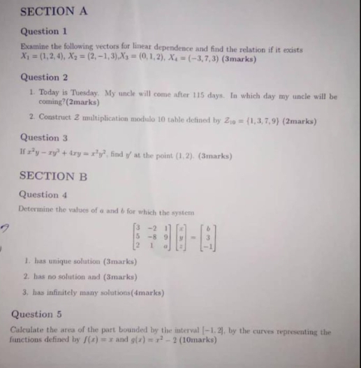 Examine the following vectors for linear dependence and find the relation if it exists
X_1=(1,2,4), X_2=(2,-1,3), X_3=(0,1,2), X_4=(-3,7,3) (3marks) 
Question 2 
1. Today is Tuesday. My uncle will come after 115 days. In which day my uncle will be 
coming?(2marks) 
2. Construct Z multiplication modulo 10 table defined by Z_10= 1,3,7,9 (2marks) 
Question 3 
If x^2y-xy^3+4xy=x^2y^2. find y ' at the point (1,2). (3marks) 
SECTION B 
Question 4 
Determine the values of a and 6for which the system
beginbmatrix 3&-2&1 5&-8&9 2&1&aendbmatrix beginbmatrix x y zendbmatrix =beginbmatrix b 3 -1endbmatrix
1. has unique solution (3marks) 
2. has no solution and (3marks) 
3. has infinitely many solutions(4marks) 
Question 5 
Calculate the area of the part bounded by the interval [-1,2] , by the curves representing the 
functions defined by f(x)=x and g(x)=x^2-2 (10marks)