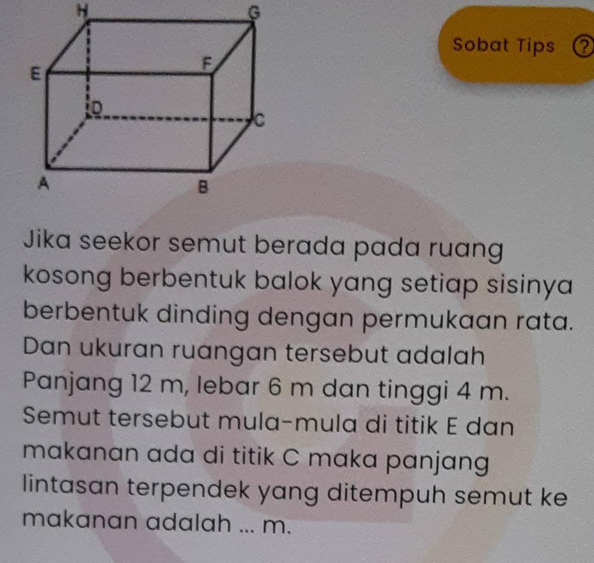 Sobat Tips a 
Jika seekor semut berada pada ruang 
kosong berbentuk balok yang setiap sisinya 
berbentuk dinding dengan permukaan rata. 
Dan ukuran ruangan tersebut adalah 
Panjang 12 m, lebar 6 m dan tinggi 4 m. 
Semut tersebut mula-mula di titik E dan 
makanan ada di titik C maka panjang 
lintasan terpendek yang ditempuh semut ke 
makanan adalah ... m.