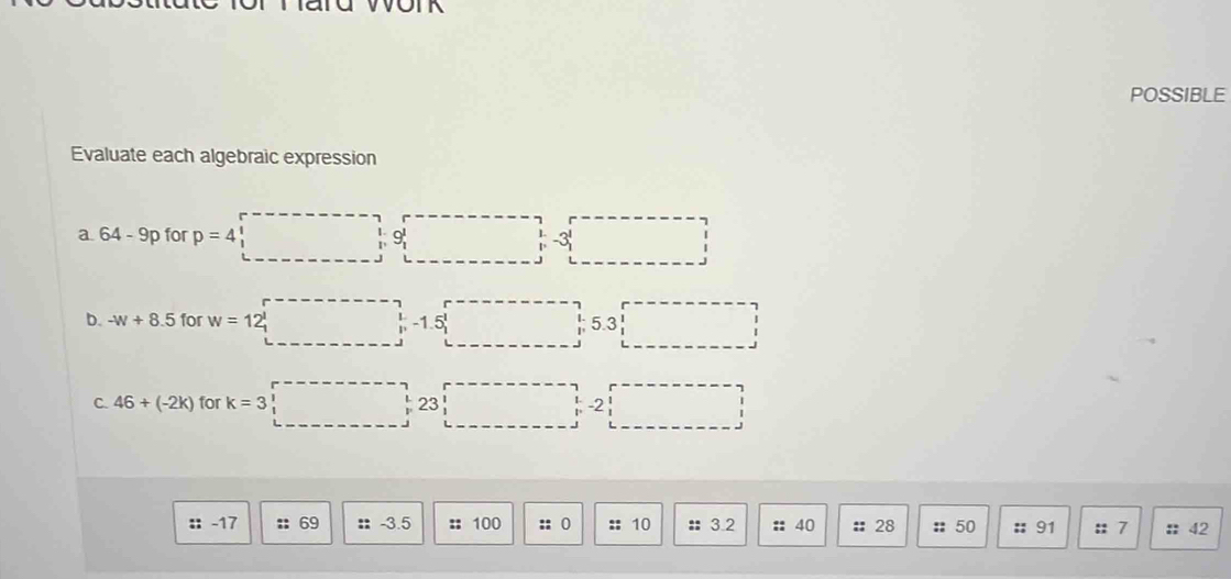 POSSIBLE 
Evaluate each algebraic expression 
a 64-9p for p=4 .beginarrayr &1&0 &1&0 &1&1endvmatrix □ -3' □
b. -w+8.5 for w=12□ 5.3□
C. 46+(-2k) for k=3□ 2□
: -17 :: 69 35 :; 100 :: 0 :: 10 :: 3.2 :: 40 :: 28 :: 50 :: 91 :: 7 :: 42