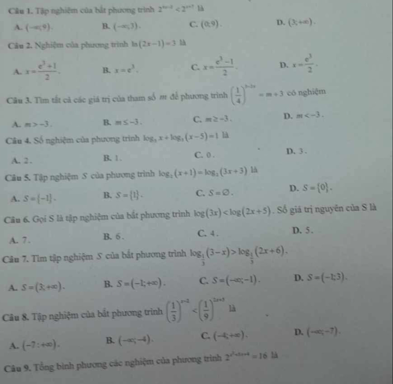 Tập nghiệm của bắt phương trình 2^(tr-2)<2^(t+1) là
A. (-ar,9). B. (-∈fty ,3). C. (0,9). D. (3;+∈fty ).
Câu 2. Nghiệm của phương trình la (2x-1)=3 là
A. x= (e^3+1)/2 . B. x=e^3. C. x= (e^3-1)/2 . D. x= e^3/2 .
Cầu 3. Tìm tất cả các giá trị của tham số m để phương trình ( 1/4 )^3-3x=m+3 có nghiệm
A. m>-3. B. m≤ -3. C. m≥ -3. D. m
Cầu 4. Số nghiệm của phương trình log _5x+log _3(x-5)=1 | A
A. 2 . B. 1. C. 0 . D. 3.
Câu 5. Tập nghiệm S của phương trình log _2(x+1)=log _2(3x+3) là
C. S=varnothing .
A. S= -1 . B. S= 1 . D. S= 0 .
Câu 6. Gọi S là tập nghiệm của bắt phương trình log (3x) . Số giá trị nguyên của S là
A. 7. B. 6 . C. 4 .
D. 5 .
Câu 7. Tìm tập nghiệm S của bắt phương trình log _ 1/3 (3-x)>log _ 1/3 (2x+6).
A. S=(3+∈fty ). B. S=(-1;+∈fty ). C. S=(-∈fty ;-1). D. S=(-1;3).
Câu 8. Tập nghiệm của bắt phương triình ( 1/3 )^x-2 là
A. (-7:+∈fty ). B. (-∈fty ;-4). C. (-4,+∈fty ). D. (-∈fty ,-7).
Câu 9. Tổng bình phương các nghiệm của phương trình 2^(x^2)+5x+4=161lambda