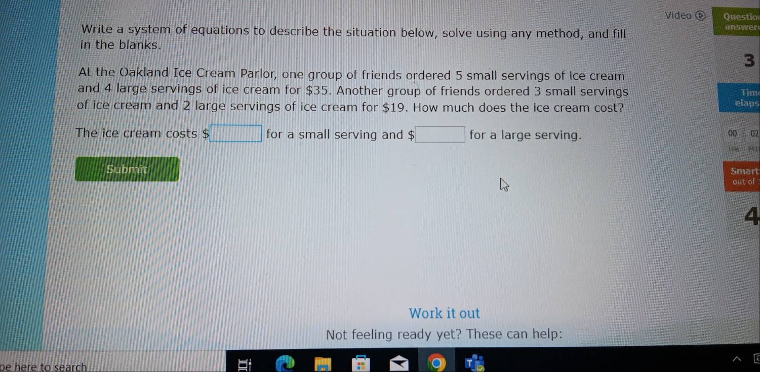 Video Questio 
answer 
Write a system of equations to describe the situation below, solve using any method, and fill 
in the blanks. 
3 
At the Oakland Ice Cream Parlor, one group of friends ordered 5 small servings of ice cream 
and 4 large servings of ice cream for $35. Another group of friends ordered 3 small servings Tim 
of ice cream and 2 large servings of ice cream for $19. How much does the ice cream cost? elaps 
The ice cream costs $□ for a small serving and S ;□ for a large serving. 
00 02 
146 947 
Submit Smart 
out of 
4 
Work it out 
Not feeling ready yet? These can help: 
be here to search