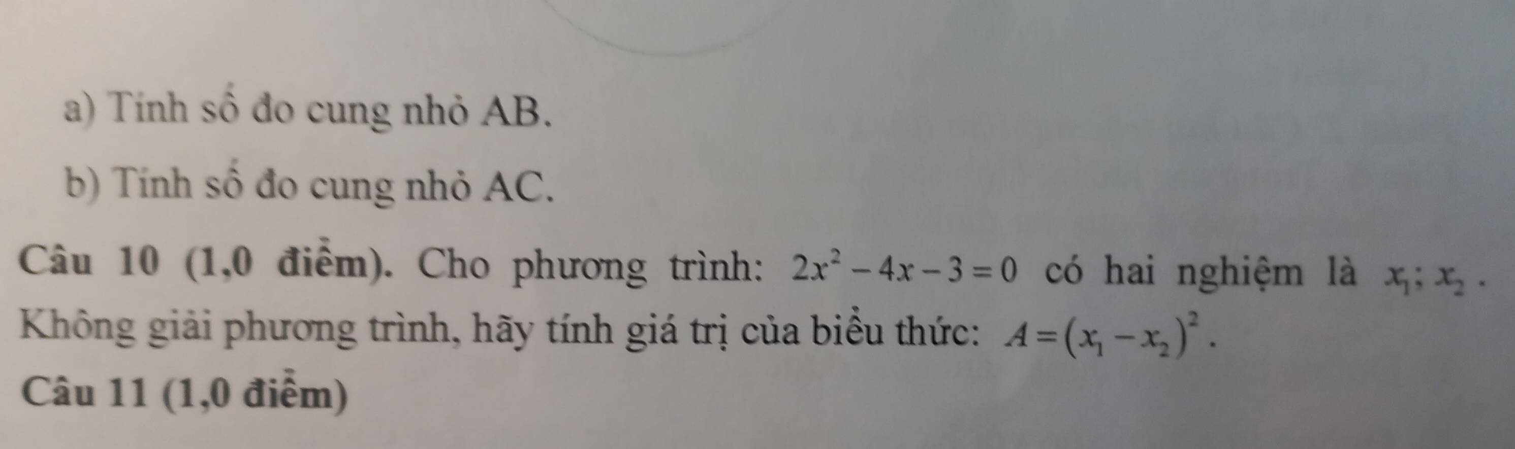 Tính số đo cung nhỏ AB.
b) Tính số đo cung nhỏ AC.
Câu 10 (1,0 điểm). Cho phương trình: 2x^2-4x-3=0 có hai nghiệm là x_1; x_2. 
Không giải phương trình, hãy tính giá trị của biểu thức: A=(x_1-x_2)^2. 
Câu 11 (1,0 điểm)