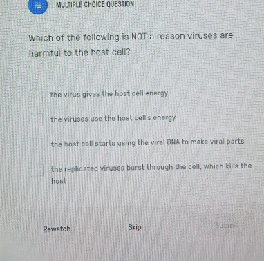 QUESTION
Which of the following is NOT a reason viruses are
harmful to the host cell?
the virus gives the host cell energy
the viruses use the host cell's energy
the host cell starts using the viral DNA to make viral parts
the replicated viruses burst through the cell, which kills the
host
Rewatch Skip Submi'