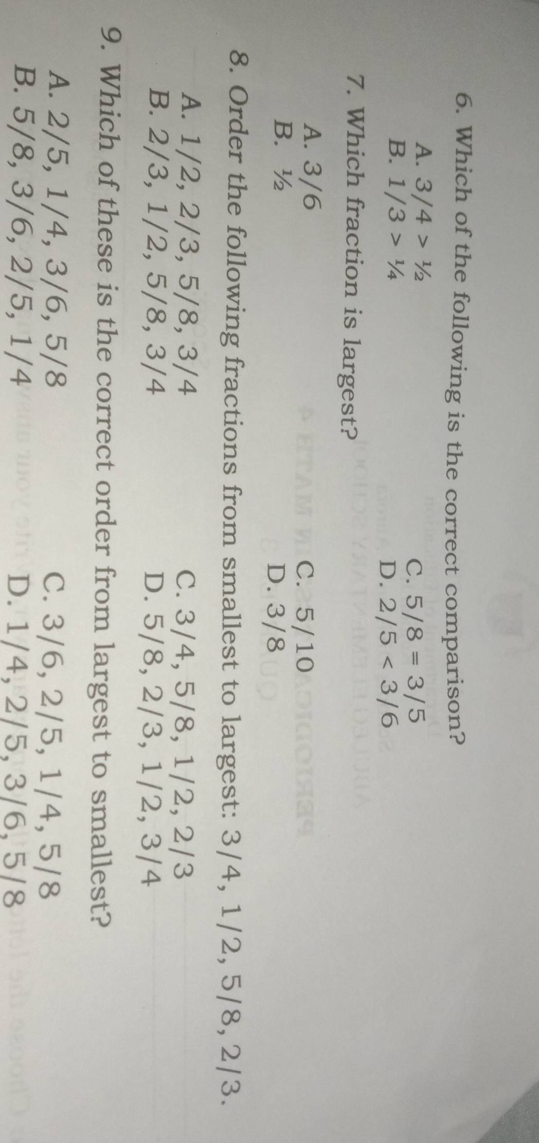 Which of the following is the correct comparison?
A. 3/4>1/2
C. 5/8=3/5
B. 1/3>1/4 D. 2/5<3/6
7. Which fraction is largest?
A. 3/6
C. 5/10
B. ½
D. 3/8
8. Order the following fractions from smallest to largest: 3/4, 1/2, 5/8, 2/3.
A. 1/2, 2/3, 5/8, 3/4 C. 3/4, 5/8, 1/2, 2/3
B. 2/3, 1/2, 5/8, 3/4 D. 5/8, 2/3, 1/2, 3/4
9. Which of these is the correct order from largest to smallest?
A. 2/5, 1/4, 3/6, 5/8 C. 3/6, 2/5, 1/4, 5/8
B. 5/8, 3/6, 2/5, 1/4 D. 1/4, 2/5, 3/6, 5/8