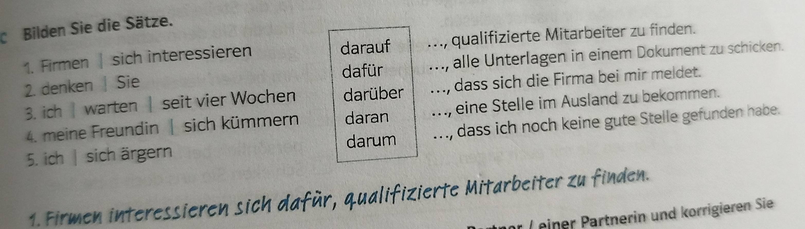 Bilden Sie die Sätze. 
darauf 
1. Firmen | sich interessieren ., qualifizierte Mitarbeiter zu finden. 
2. denken | Sie ., alle Unterlagen in einem Dokument zu schicken. 
dafür 
3. ich| warten | seit vier Wochen darüber ..., dass sich die Firma bei mir meldet. 
4. meine Freundin | sich kümmern daran .., eine Stelle im Ausland zu bekommen. 
5. ich | sich ärgern ., dass ich noch keine gute Stelle gefunden habe. 
darum 
1. Firmen interessieren sich dafür, qualifizierte Mitarbeiter zu finden. 
einer Partnerin und korrigieren Sie