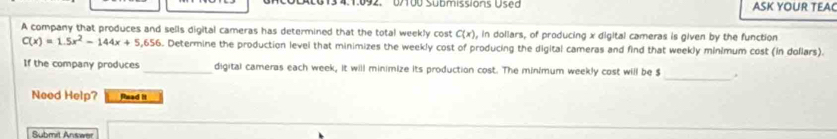 0/100 Submissions Used ASK YOUR TEAC 
A company that produces and sells digital cameras has determined that the total weekly cost C(x) , in dollars, of producing x digital cameras is given by the function
C(x)=1.5x^2-144x+5,656. Determine the production level that minimizes the weekly cost of producing the digital cameras and find that weekly minimum cost (in dollars). 
If the company produces _digital cameras each week, it will minimize its production cost. The minimum weekly cost will be $ _, 
Need Help? Read it 
Submit Answer