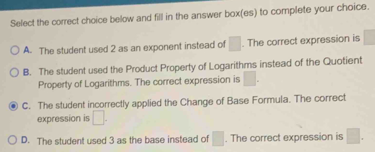 Select the correct choice below and fill in the answer box(es) to complete your choice.
A. The student used 2 as an exponent instead of □. The correct expression is
B. The student used the Product Property of Logarithms instead of the Quotient
Property of Logarithms. The correct expression is □.
C. The student incorrectly applied the Change of Base Formula. The correct
expression is □.
D. The student used 3 as the base instead of □. The correct expression is □.