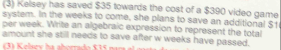 (3) Kelsey has saved $35 towards the cost of a $390 video game 
system. In the weeks to come, she plans to save an additional $1
per week. Write an algebraic expression to represent the total 
amount she still needs to save after w weeks have passed.