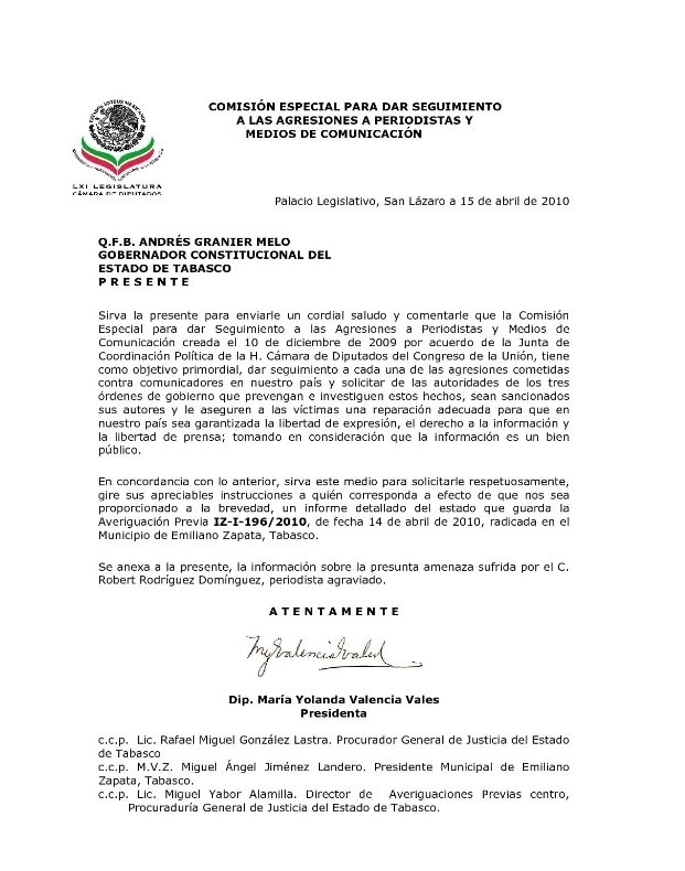 COMISIÓN ESPECIAL PARA DAR SEGUIMIENTO
A LAS AGRESIONES A PERIODISTAS Y
MEDIOS DE COMUNICACIÓN
LXI Legislatura
Palacio Legislativo, San Lázaro a 15 de abril de 2010
Q.F.B. ANDRÉS GRANIER MELO
GOBERNADOR CONSTITUCIONAL DEL
Estado de tabasço
PRESENTE
Sirva la presente para enviarle un cordial saludo y comentarle que la Comisión
Especial para dar Seguimiento a las Agresiones a Periodistas y Medios de
Comunicación creada el 10 de diciembre de 2009 por acuerdo de la Junta de
Coordinación Política de la H. Cámara de Diputados del Congreso de la Unión, tiene
como objetivo primordial, dar seguimiento a cada una de las agresiones cometidas
contra comunicadores en nuestro país y solicitar de las autoridades de los tres
órdenes de gobierno que prevengan e investiguen estos hechos, sean sancionados
sus autores y le asequren a las víctimas una reparación adecuada para que en
nuestro país sea garantizada la libertad de expresión, el derecho a la información y
la libertad de prensa; tomando en consideración que la información es un bien
púb lico,
En concordancia con lo anterior, sirva este medio para solicitarle respetuosamente,
gire sus apreciables instrucciones a quién corresponda a efecto de que nos sea
proporcionado a la brevedad, un informe detallado del estado que guarda la
Averiguación Previa IZ-I-196/2010, de fecha 14 de abril de 2010, radicada en el
Municipio de Emiliano Zapata, Tabasco.
Se anexa a la presente, la información sobre la presunta amenaza sufrida por el C.
Robert Rodríguez Domínguez, periodista agraviado.
ATENTAMENTE
Dip. María Yolanda Valencia Vales
Presidenta
c.c.p. Lic. Rafael Miguel González Lastra. Procurador General de Justicia del Estado
de Tabasco
c.c.p. M.V.Z. Miguel Ángel Jiménez Landero. Presidente Municipal de Emiliano
Zapata, Tabasco.
c.c.p. Lic. Miguel Yabor Alamilla. Director de Averiquaciones Previas centro,
Procuraduría General de Justicia del Estado de Tabasco.