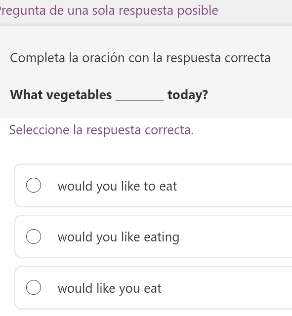 Pregunta de una sola respuesta posible
Completa la oración con la respuesta correcta
What vegetables_ today?
Seleccione la respuesta correcta.
would you like to eat
would you like eating
would like you eat