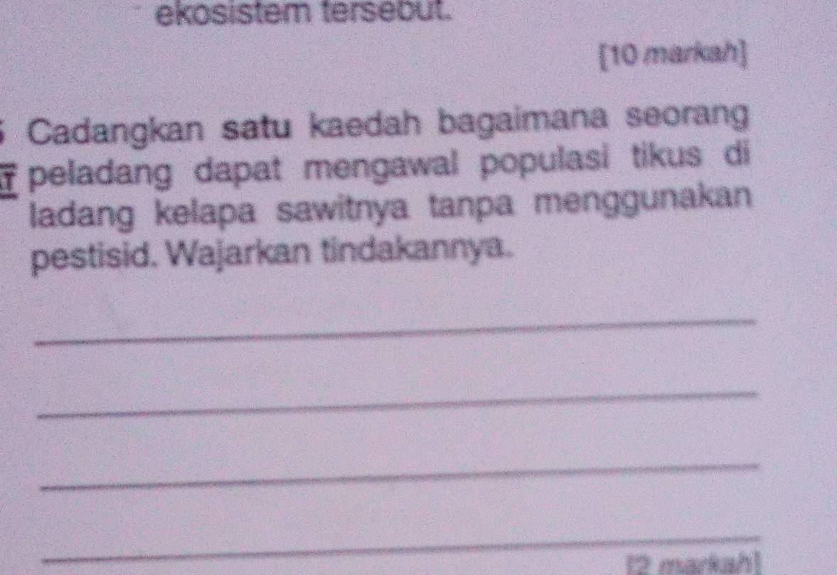 ekosistem tersebut. 
[10 markah] 
Cadangkan satu kaedah bagaimana seorang 
peladang dapat mengawal populasi tikus di 
ladang kelapa sawitnya tanpa menggunakan 
pestisid. Wajarkan tindakannya. 
_ 
_ 
_ 
_ 
12 markah]