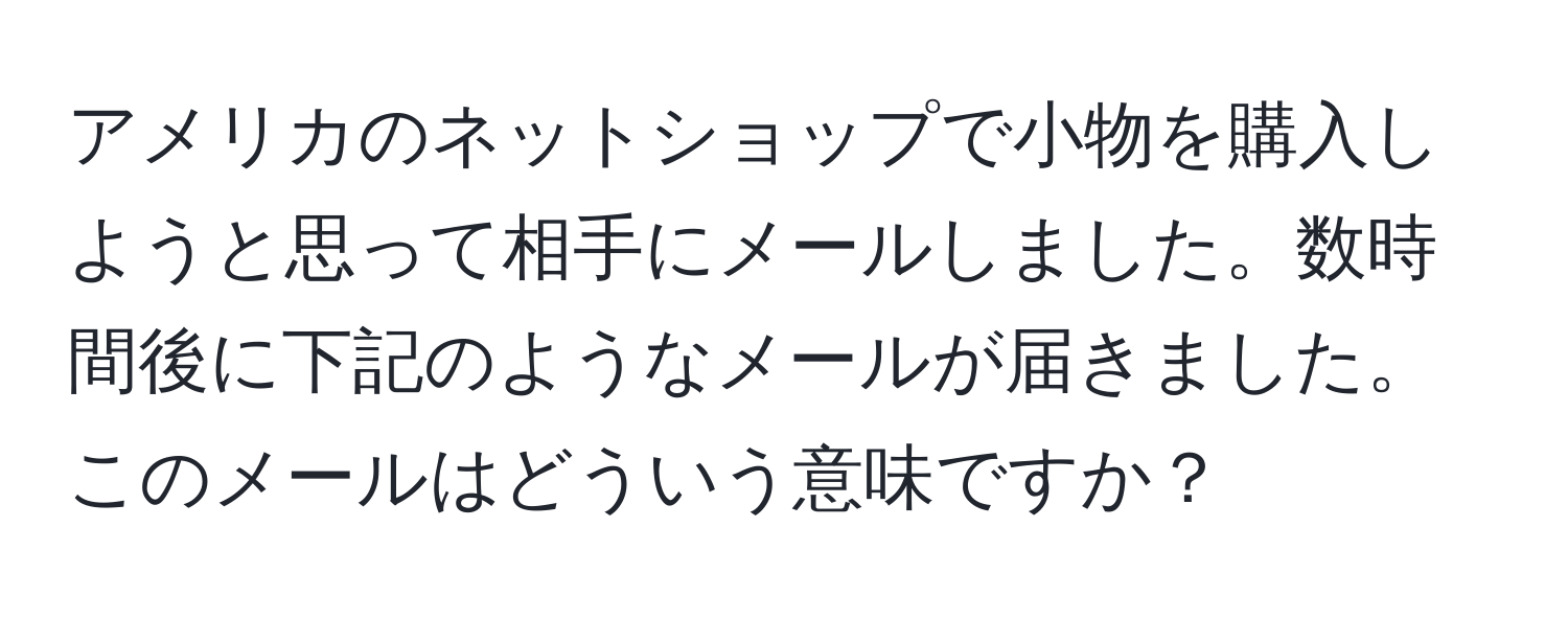 アメリカのネットショップで小物を購入しようと思って相手にメールしました。数時間後に下記のようなメールが届きました。このメールはどういう意味ですか？