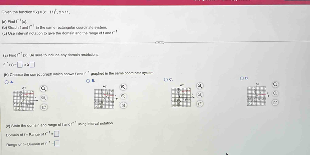Given the function f(x)=(x-11)^2, x≤ 11, 
(a) Find f^(-1)(x). 
(b) Graph f and f^(-1) in the same rectangular coordinate system.
(c) Use interval notation to give the domain and the range of f and f^(-1). 
(a) Find f^(-1)(x). Be sure to include any domain restrictions.
f^(-1)(x)=□; x≥ □
(b) Choose the correct graph which shows f and f^(-1) graphed in the same coordinate system.
C.
D.
A.
B.
(c) State the domain and range of f and f^(-1) using interval notation.
Domain of f=R ange of f^(-1)=□
Range of f= Domain of f^(-1)=□