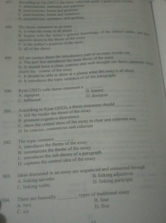 According to Oji (2011), the basic rules that grde a good eaay mcione
A. punctuations, sentences and grammar
B. punctuations, forma and grammas
C punctuations, forms and sentences
D. punctuations, sentences and spelling.
498. The thesis statement in an essay
A. is what the essay is all about
B. begins with the writer's general knowledge of the subject mafer, and he
narrows down to the thesis of the essay
C. is the author's position of the essay
D. all of the above
499 All are correct about the introductory part of an essay except one.
A. The part that introduces the main thesis of the essay
B. It should have a clear, concise and well thought out thesis statement wa
charts the course of the essay
C. It should be able to show at a glance what the essay is all about
D. It introduces the topic sentence of all the paragraphs
500. Ryan (2022) calls thesis statement a_
A. signpost B. banner
C. billboard D. doorpost
501. According to Ryan (2022), a thesis statement should_
A. tell the reader the thrust of the essay
B. promote cognitive dissonance
C. show the central ideas of the essay in clear and coherent way
D. be concise, contentious and coherent
502. The topic sentence_
A. introduces the theme of the essay
B. summarizes the theme of the essay
C. introduces the sub-theme of a paragraph
D. captures the central idea of the essay
503. Ideas discussed in an essay are sequenced and connected through
A. linking adverbs B. linking adjectives
C. linking verbs D. linking participle
504. There are basically _types of traditional essay
A. two B. four
C. six D. five
“<