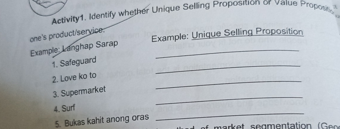 at 
Activity1. Identify whether Unique Selling Proposition or Value Propositic 
4 
Example: Unique Selling Proposition 
one's product/service. 
Example: Langhap Sarap_ 
_ 
1. Safeguard 
_ 
2. Love ko to 
_ 
3. Supermarket 
_ 
4. Surf 
5. Bukas kahit anong oras 
a r e t s e g en tation ( e