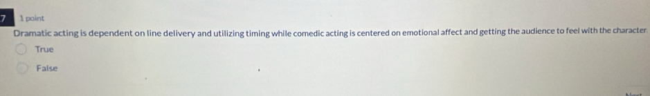 7 1 point
Dramatic acting is dependent on line delivery and utilizing timing while comedic acting is centered on emotional affect and getting the audience to feel with the character
True
False