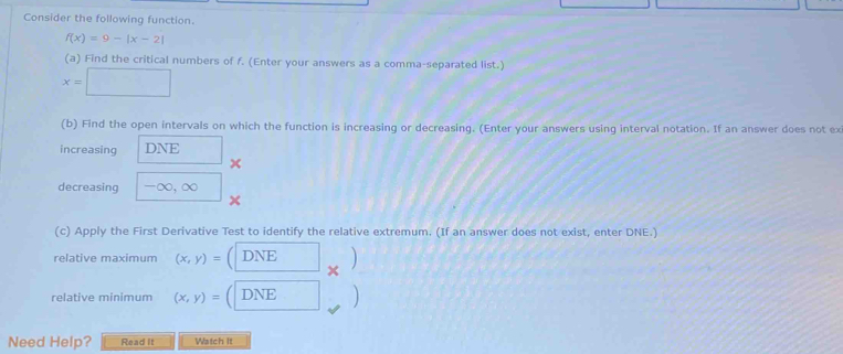 Consider the following function.
f(x)=9-|x-2|
(a) Find the critical numbers of f. (Enter your answers as a comma-separated list.)
x=□
(b) Find the open intervals on which the function is increasing or decreasing. (Enter your answers using interval notation. If an answer does not ex 
increasing DNI
x
decreasing - ∞, ∞
(c) Apply the First Derivative Test to identify the relative extremum. (If an answer does not exist, enter DNE.) 
relative maximum (x,y)= DNE 
× 
relative minimum (x,y)= DNE 
Need Help? Read It Watch It