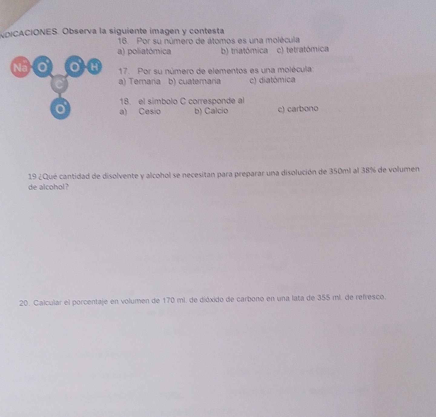 NDICACIONES. Observa la siguiente imagen y contesta
16. Por su número de átomos es una molécula
a) poliatómica b) triatómica . c) tetratómica
Na O OH 17. Por su número de elementos es una molécula:
a) Teraria b) cuaternaria c) diatómica
18. el símbolo C corresponde al
o c) carbono
a) Cesio b) Calcio
19 ¿Qué cantidad de disolvente y alcohol se necesitan para preparar una disolución de 350ml al 38% de volumen
de alcohol?
20. Calcular el porcentaje en volumen de 170 ml. de dióxido de carbono en una lata de 355 ml. de refresco.