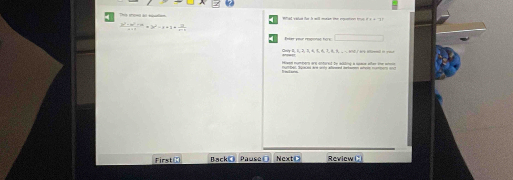 This stows an equation. What value for h will make the equation true if i + ''1?
 (3x^2+m^2+16)/x+1 =3x^2-x+1+ 13/x+1 
Enter your response here
MSwer. Only 0, 1, 2, 3, 4, 5, 6, 7, 8, 9, ., -, and / are allowed in your
Mixed numbers are entered by adding a space after the whols
fractions number. Spaces are only alllowed between wholle numbers and
First《 Back Pause ⊥ NextC Review