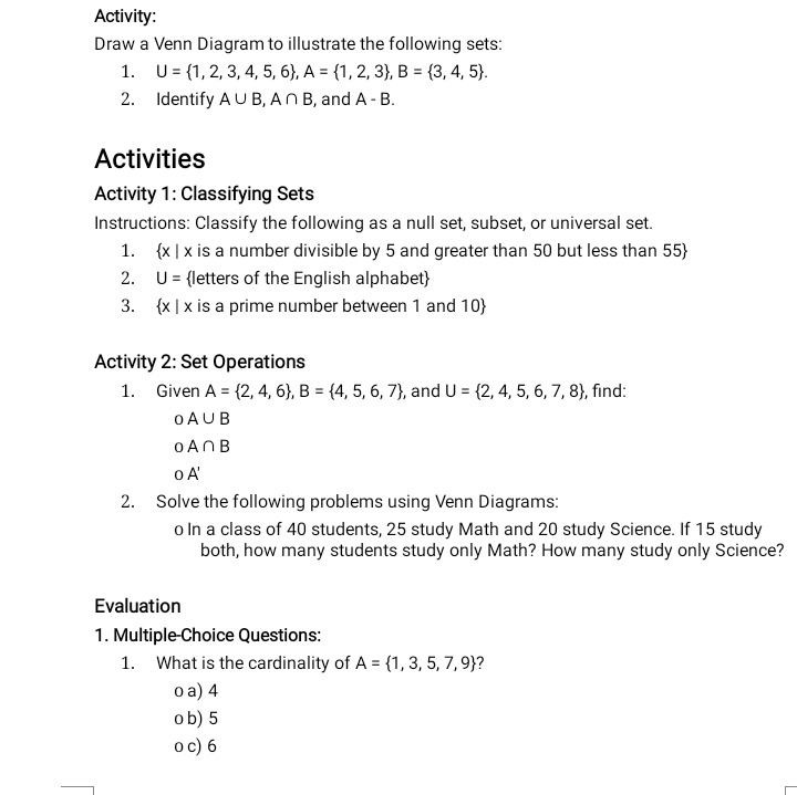 Activity:
Draw a Venn Diagram to illustrate the following sets:
1. U= 1,2,3,4,5,6 , A= 1,2,3 , B= 3,4,5. 
2. Identify A∪ B, A∩ B , and A-B. 
Activities
Activity 1: Classifying Sets
Instructions: Classify the following as a null set, subset, or universal set.
1.  x|x is a number divisible by 5 and greater than 50 but less than 55 
2. U= letters of the English alphabet
3.  x|x : is a prime number between 1 and 10 
Activity 2: Set Operations
1. Given A= 2,4,6 , B= 4,5,6,7 , and U= 2,4,5,6,7,8 , find:
oA∪ B
oA∩ B
OA'
2. Solve the following problems using Venn Diagrams:
o In a class of 40 students, 25 study Math and 20 study Science. If 15 study
both, how many students study only Math? How many study only Science?
Evaluation
1. Multiple-Choice Questions:
1. What is the cardinality of A= 1,3,5,7,9 ?
o a) 4
o b) 5
o c) 6