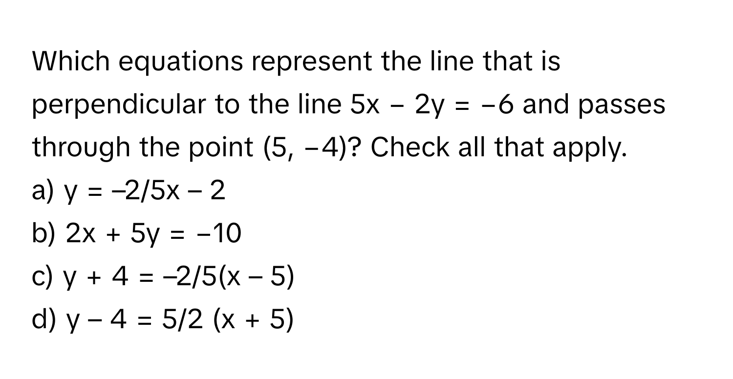 Which equations represent the line that is perpendicular to the line 5x − 2y = −6 and passes through the point (5, −4)? Check all that apply.

a) y = –2/5x – 2
b) 2x + 5y = −10
c) y + 4 = –2/5(x – 5)
d) y – 4 = 5/2 (x + 5)