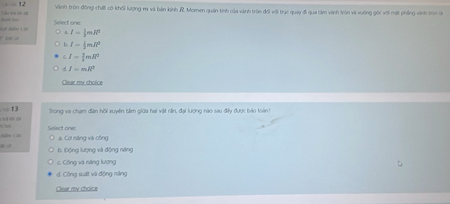 Vành tròn đồng chất có khối lượng m và bản kính R. Momen quán tính của vành tròn đổi với trục quay đi qua tâm vành tròn và vuồng gốc với mặi phầng vành tron là
Cầu tra lớ đã
đư ợ lo Select one:
Đạt điểm 1,00 a I= 1/3 mR^2
Đ tt cơ
b. I= 1/2 mR^2
C I= 2/5 mR^2
d. I=mR^2
Clear my choice
13 Trong va chạm đân hồi xuyên tâm giữa hai vật rần, đại lượng nào sau đây được bảo toàn?
t á
Select one:
delim 100 a. Cơ năng và công
b. Động lượng và động năng
c. Công và năng lượng
d. Công suất và động năng
Clear my choice