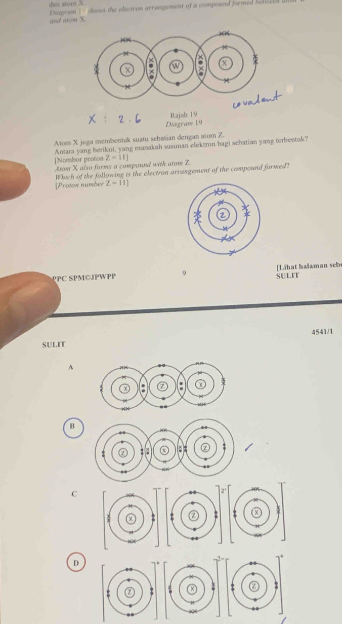 dan atom X
Dugram 19 shaws the electron arrangement of a compound formed belweeh a
and atom Y
Rajah 19
Diagram 19
Atom X juga membentuk suatu sebatian dengan atom Z.
Antara yang berikut, yang manakah susunan elektron bagi sebatian yang terbentuk?
[Nombor proton Z=11]
Atom X also forms a compound with atom Z.
Which of the following is the electron arrangement of the compound formed?
[Proton number Z=11]
PPC SPM©JPWPP 9 SULIT [Lihat halaman seb
4541/1
SULIT
A
B
C
D